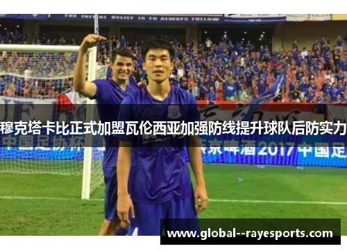 穆克塔卡比正式加盟瓦伦西亚加强防线提升球队后防实力